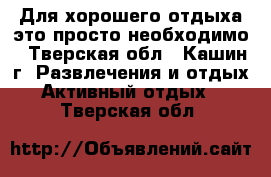 Для хорошего отдыха это просто необходимо - Тверская обл., Кашин г. Развлечения и отдых » Активный отдых   . Тверская обл.